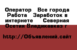 Оператор - Все города Работа » Заработок в интернете   . Северная Осетия,Владикавказ г.